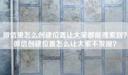 微信里怎么创建位置让大家都能搜索到？微信创建位置怎么让大家不发现？