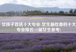 女孩子首选十大专业-女生最吃香的十大专业排名(22届女生参考)
