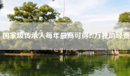 国家级传承人每年最高可得27万补助经费