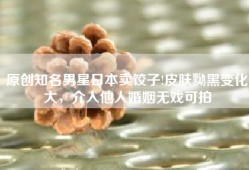原创知名男星日本卖饺子!皮肤黝黑变化大，介入他人婚姻无戏可拍
