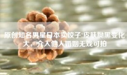 原创知名男星日本卖饺子!皮肤黝黑变化大，介入他人婚姻无戏可拍