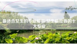 最适合女生的专业排名 女生最吃香的十大专业