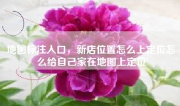 地图标注入口，新店位置怎么上定位怎么给自己家在地图上定位