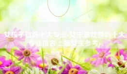 女孩子首选十大专业-女生最吃香的十大专业排名(22届女生参考)