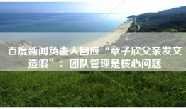 百度新闻负责人回应“章子欣父亲发文造假”：团队管理是核心问题
