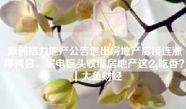 原创格力地产公告退出房地产后接连涨停两日，家电巨头收缩房地产这么吃香？｜大鱼财经