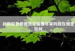 初级应急救援员证需要年审吗现在规定如何