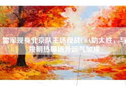 雷军现身北京队主场观战CBA助大胜，与姚明热聊场外运气加成