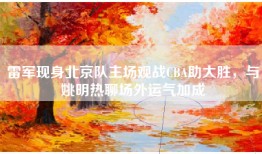 雷军现身北京队主场观战CBA助大胜，与姚明热聊场外运气加成