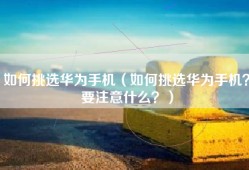 如何挑选华为手机（如何挑选华为手机？要注意什么？）