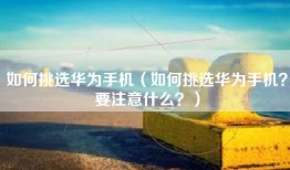 如何挑选华为手机（如何挑选华为手机？要注意什么？）
