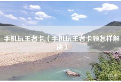 手机玩王者卡（手机玩王者卡顿怎样解决）