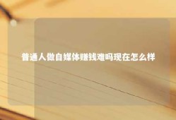 普通人做自媒体赚钱难吗现在怎么样