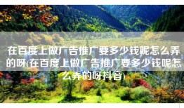 在百度上做广告推广要多少钱呢怎么弄的呀(在百度上做广告推广要多少钱呢怎么弄的呀抖音)