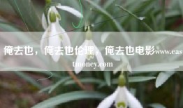 俺去也，俺去也伦理，俺去也电影www.eastmoney.com
