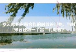 罗云熙和宋茜合作的时候追过她，当时宋茜还被一个富二代缠着？