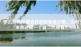 罗云熙和宋茜合作的时候追过她，当时宋茜还被一个富二代缠着？