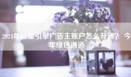 2024年巨量引擎广告主账户怎么开通？ 今年绿色通道