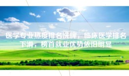 医学专业热度排名洗牌，临床医学排名下滑，榜首就业优势依旧明显