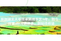 原创湖北大爷传承刺绣手艺70年，如今一月拿3000元退休金，倒贴钱收徒