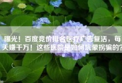 曝光！百度竞价排名医疗广告复活，每天赚千万！这些医院是如何坑蒙拐骗的？