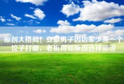 原创大格局！安徽男子因店家少煮一个饺子打砸，老板得知原因选择原谅