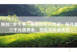 原创77岁大爷一身绝技无人传承：每月拿三千元退休金，倒贴钱收徒传艺