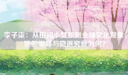 李子柒：从田间小女孩到全球文化现象，她的巅峰与隐退究竟为何？