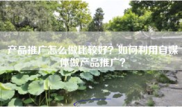 产品推广怎么做比较好？如何利用自媒体做产品推广？