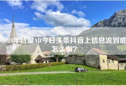 2024年巨量AD今日头条抖音上信息流到底怎么做？