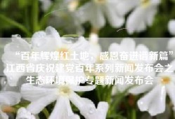 “百年辉煌红土地，感恩奋进谱新篇”江西省庆祝建党百年系列新闻发布会之生态环境保护专题新闻发布会