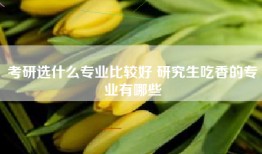 考研选什么专业比较好 研究生吃香的专业有哪些