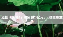 原创《哪吒2》票房超55亿元，A股谁受益？