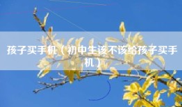 孩子买手机（初中生该不该给孩子买手机）