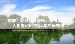 “唐僧”老婆登富豪榜，身价530亿，两人相差12岁结婚30年恩爱如初