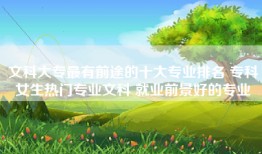 文科大专最有前途的十大专业排名 专科女生热门专业文科 就业前景好的专业