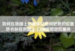 如何在地图上店面标记如何把我的位置地名标在地图上-门店地图定位服务