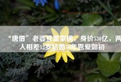 “唐僧”老婆登富豪榜，身价530亿，两人相差12岁结婚30年恩爱如初