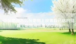 百度地图怎么在地图上设置自己店的位置（地图标注服务中心）
