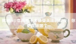 揭秘2022年高考十大最受关注的专业！你更青睐哪个~