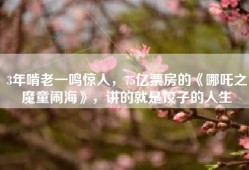 3年啃老一鸣惊人，75亿票房的《哪吒之魔童闹海》，讲的就是饺子的人生