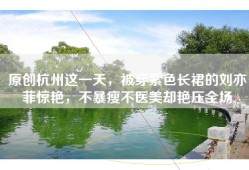 原创杭州这一天，被穿紫色长裙的刘亦菲惊艳，不暴瘦不医美却艳压全场