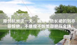 原创杭州这一天，被穿紫色长裙的刘亦菲惊艳，不暴瘦不医美却艳压全场