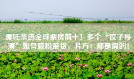 哪吒杀进全球票房前十！多个“饺子导演”账号吸粉带货，片方：都是假的！