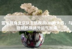 雷军现身北京队主场观战CBA助大胜，与姚明热聊场外运气加成