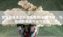 雷军现身北京队主场观战CBA助大胜，与姚明热聊场外运气加成