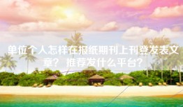 单位个人怎样在报纸期刊上刊登发表文章？ 推荐发什么平台？