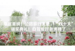 年度重磅！公路旅行大会，“双十大”颁奖典礼！自驾爱好者沸腾了
