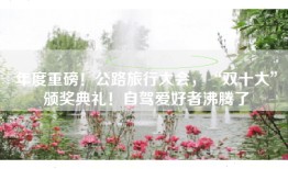 年度重磅！公路旅行大会，“双十大”颁奖典礼！自驾爱好者沸腾了