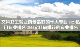 文科女生就业前景最好的十大专业 2023热门专业排名 2024文科最赚钱的专业排名